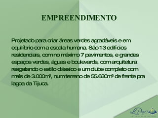 EMPREENDIMENTO Projetado para criar áreas verdes agradáveis e em equilíbrio com a escala humana. São 13 edifícios residenciais, com no máximo 7 pavimentos, e grandes espaços verdes, águas e boulevards, com arquitetura resgatando o estilo clássico e um clube completo com mais de 3.000m², num terreno de 55.630m² de frente pra lagoa da Tijuca. 