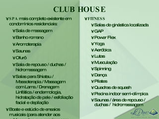 CLUB HOUSE FITNESS Salas de ginástica localizada GAP Power Flex Yoga Aeróbica Lutas Musculação Spinning Dança Pilates Quadras de squash Piscina indoor semi-olímpica Saunas / área de repouso / duchas /  hidromassagem SPA  mais completo existente em condomínios residenciais: Sala de massagem Banho romano Aromoterapia Saunas Ofurô Sala de repouso / duchas / hidromassagem Salas para Shiatsu / Massoterapia / Massagem com Lama / Drenagem Linfática / endermologia, hidratação de pele / esfoliação facial e depilação Boate e estúdio de ensaios musicais (para atender aos adolescentes que ensaiam com seus grupos). 