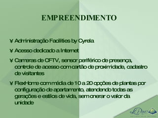 EMPREENDIMENTO Administração Facilities by Cyrela Acesso dedicado a Internet Cameras de CFTV, sensor periférico de presença, controle de acesso com cartão de proximidade, cadastro de visitantes FlexHome com média de 10 a 20 opções de plantas por configuração de apartamento, atendendo todas as gerações e estilos de vida, sem onerar o valor da unidade 