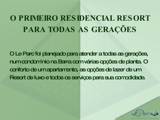 O PRIMEIRO RESIDENCIAL RESORT PARA TODAS AS GERAÇÕES O Le Parc foi planejado para atender a todas as gerações, num condomínio na Barra com várias opções de planta. O conforto de um apartamento, as opções de lazer de um Resort de luxo e todos os serviços para sua comodidade.  