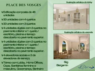 Edificação composta de 48 unidades 20 unidades com 4 quartos 20 unidades com 3 quartos 4 unidades dúplex com 3 quartos no pavimento inferior e 1 quarto / escritório, piscina e terraço descoberto no pavimento superior.  4 unidades dúplex com 2 quartos no pavimento inferior e 1 quarto / escritório, piscina e terraço descoberto no pavimento superior.  4 elevadores sociais e 2 de elevadores de serviço; Térreo com Lobby, Home Offices, Copa, Sanitários feminino e masculino, Governança, Banheiro de deficiente e Salão de Festas.  PLACE DES VOSGES Sig Bergamin Ilustração artística do lobby Ilustração artística da varanda 