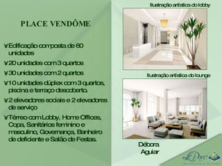 Edificação composta de 60 unidades 20 unidades com 3 quartos 30 unidades com 2 quartos 10 unidades dúplex com 3 quartos, piscina e terraço descoberto.  2 elevadores sociais e 2 elevadores de serviço Térreo com Lobby, Home Offices, Copa, Sanitários feminino e masculino, Governança, Banheiro de deficiente e Salão de Festas. PLACE VENDÔME Débora Aguiar Ilustração artística do lobby Ilustração artística do lounge 
