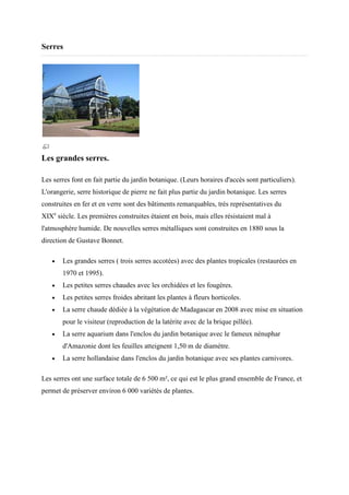 Serres




Les grandes serres.

Les serres font en fait partie du jardin botanique. (Leurs horaires d'accès sont particuliers).
                                                    (Leurs
L'orangerie, serre historique de pierre ne fait plus partie du jardin botanique. Les serres
construites en fer et en verre sont des bâtiments remarquables, très représentatives du
XIXe siècle. Les premières construites étaient en bois, mais elles résistaient mal à
                           construites
l'atmosphère humide. De nouvelles serres métalliques sont construites en 1880 sous la
direction de Gustave Bonnet.

   •   Les grandes serres ( trois serres accotées) avec des plantes tropicales (restaurées en
       1970 et 1995).
   •   Les petites serres chaudes avec les orchidées et les fougères.
   •   Les petites serres froides abritant les plantes à fleurs horticoles.
   •   La serre chaude dédiée à la vég
                                   végétation de Madagascar en 2008 avec mise en situation
       pour le visiteur (reproduction de la latérite avec de la brique pillée).
                                                                 rique
   •   La serre aquarium dans l'enclos du jardin botanique avec le fameux nénuphar
       d'Amazonie dont les feuilles atteignent 1,50 m de diamètre.
   •   La serre hollandaise dans l'enclos du jardin botanique avec ses plantes carnivores.

Les serres ont une surface totale de 6 500 m², ce qui est le plus grand ensemble de France, et
permet de préserver environ 6 000 variétés de plantes.
 