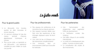 Le faire venir
Pour le grand-public
• La découverte dʼun nouveau
quartier en plein renouveau et
encore méconnu
• Un parcours artistique le long des
canaux ponctué dʼœuvres
gigantesques numériques et
sonores
• Plus quʼune visite, un spectacle ou
une découverte… une expérience
complète qui peut sʼétaler sur toute
une journée
Pour les professionnels
• Des espaces de conférences et de
rencontres tout au long du parcours
• Des espaces business dédiés pour
faire vivre des expériences et des
échanges atypiques autour de leurs
métiers
• Une unité de lieu et dʼespace pour
des évènements complémentaires
• Une immersion dans un
environnement créatif pour bousculer
les habitudes
Pour les partenaires
• Une harmonisation des
programmes pour augmenter
lʼoffre de divertissement
• La fertilisation croisée des
contenus
• Une taille critique et une visibilité
internationale
• La mixité et le développement des
publics : business et grand public
• La mutualisation des projets et
des financements
 