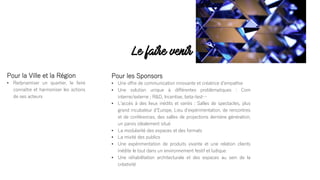 Pour les Sponsors
• Une offre de communication innovante et créatrice dʼempathie
• Une solution unique à différentes problématiques : Com
interne/externe ; R&D, Incentive, beta-test…
• Lʼaccès à des lieux inédits et variés : Salles de spectacles, plus
grand incubateur dʼEurope, Lieu dʼexpérimentation, de rencontres
et de conférences, des salles de projections dernière génération,
un parvis idéalement situé
• La modularité des espaces et des formats
• La mixité des publics
• Une expérimentation de produits vivante et une relation clients
inédite le tout dans un environnement festif et ludique
• Une réhabilitation architecturale et des espaces au sein de la
créativité
Pour la Ville et la Région
• Redynamiser un quartier, le faire
connaître et harmoniser les actions
de ses acteurs
Le faire venir
 
