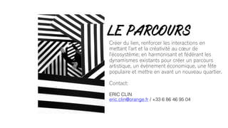 Créer du lien, renforcer les interactions en
mettant l'art et la créativité au cœur de
l'écosystème; en harmonisant et fédérant les
dynamismes existants pour créer un parcours
artistique, un évènement économique, une fête
populaire et mettre en avant un nouveau quartier.
Contact:
ERIC CLIN
eric.clin@orange.fr / +33 6 86 46 95 04
LE PARCOURS
 