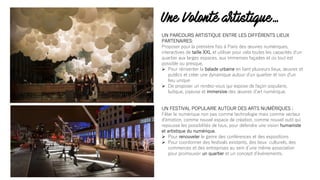 Une Volonté artistique…
UN PARCOURS ARTISTIQUE ENTRE LES DIFFÉRENTS LIEUX
PARTENAIRES:
Proposer pour la première fois à Paris des œuvres numériques,
interactives de taille XXL et utiliser pour cela toutes les capacités dʼun
quartier aux larges espaces, aux immenses façades et où tout est
possible ou presque.
Ø Pour réinventer la balade urbaine en liant plusieurs lieux, œuvres et
publics et créer une dynamique autour dʼun quartier et non dʼun
lieu unique
Ø De proposer un rendez-vous qui expose de façon populaire,
ludique, joyeuse et immersive des œuvres dʼart numérique.
UN FESTIVAL POPULAIRE AUTOUR DES ARTS NUMÉRIQUES :
Fêter le numérique non pas comme technologie mais comme vecteur
d'émotion, comme nouvel espace de création, comme nouvel outil qui
repousse les possibilités de tous, pour défendre une vision humaniste
et artistique du numérique.
Ø Pour renouveler le genre des conférences et des expositions
Ø Pour coordonner des festivals existants, des lieux culturels, des
commerces et des entreprises au sein dʼune même association
pour promouvoir un quartier et un concept dʼévénements.
 