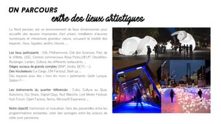 Le Nord parisien, est un environnement de lieux dimensionnés pour
accueillir des œuvres imposantes dʼart urbain; installation dʼœuvres
numériques et interactives grandeur nature, occupant la totalité des
espaces : lieux, façades, jardins, bitume, ...
Les lieux participants : 104, Philharmonie, Cité des Sciences, Parc de
la Villette, UGC, Centres commerciaux Rosa Parks,VillʼUP, Décathlon,
Boulanger, Leclerc, Cultura, les différents restaurants, ...
Sièges sociaux de grands comptes (BNP, Veolia, BETC….),
Des Incubateurs (Le Cargo, 104 Factory), Start up ...
Des espaces pour des « hors les murs » partenaires: Gaité Lyrique,
Station F…
Les événements du quartier référencés : Fubiz, Culture au Quai,
Autonomy, Oui Share, Digital Days, Nuit Blanche, Live Media Festival,
Hub Forum, Open Factory, Nemo, Microsoft Experience ...
Notre objectif, harmoniser et mutualiser, faire des passerelles entre les
programmations existantes; créer des synergies entre les acteurs de
cette zone parisienne.
entre des lieux artistiques
Un parcours
 