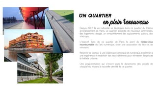 Depuis 2012, la vie culturelle se développe dans ce quartier du 19ème
arrondissement de Paris. Le quartier accueille de nouveaux commerces,
des logements design, un renouvellement des équipements publics, des
start-ups.
Lʼobjectif, faire de ce quartier de Paris le point de rendez-vous
incontournable de lʼart numérique; créer une association de lieux et de
concepts.
Réserver ce secteur à une expression artistique et numérique, lʼidentifier à
une expérience et mobiliser des lieux différents pour réinventer lʼesprit de
la ballade urbaine.
Une programmation qui sʼinscrit dans le dynamisme des projets de
chaque lieu et dans la nouvelle identité de ce quartier.
en plein renouveau
Un quartier
 