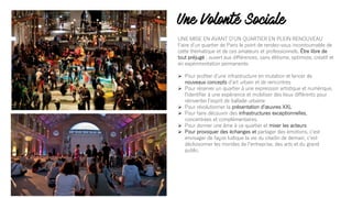 Une Volonté Sociale
UNE MISE EN AVANT DʼUN QUARTIER EN PLEIN RENOUVEAU
Faire dʼun quartier de Paris le point de rendez-vous incontournable de
cette thématique et de ces amateurs et professionnels. Être libre de
tout préjugé : ouvert aux différences, sans élitisme, optimiste, créatif et
en expérimentation permanente.
Ø Pour profiter dʼune infrastructure en mutation et lancer de
nouveaux concepts dʼart urbain et de rencontres
Ø Pour réserver un quartier à une expression artistique et numérique,
lʼidentifier à une expérience et mobiliser des lieux différents pour
réinventer lʼesprit de ballade urbaine
Ø Pour révolutionner la présentation dʼœuvres XXL
Ø Pour faire découvrir des infrastructures exceptionnelles,
concentrées et complémentaires.
Ø Pour donner une âme à ce quartier et mixer les acteurs
Ø Pour provoquer des échanges et partager des émotions, cʼest
envisager de façon ludique la vie du citadin de demain, cʼest
décloisonner les mondes de lʼentreprise, des arts et du grand
public.
 