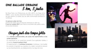 De Rosa Parks à la Philharmonie, du 104 à BETC, du Cargo et la
Villette…..tous ces lieux dessinent lʼidentité de ce quartier parisien
qui peut devenir LE rendez vous de cette communauté artistique et
numérique.
Un parcours urbain de 5 km,
ponctué de rendez-vous et dʼœuvres artistiques en plein air.
5 jours en octobre 2017, pour faire se rencontrer des publics variés
et vivre des émotions.
5 km, 5 jours
UNE BALLADE URBAINE
Des matinées professionnelles, des après-midi expérientielles et des
soirées spectacles.
En improvisant ou en suivant les conseils dʼune application dédiée, il
se passera toujours quelque chose!
En expérimentant un numérique humaniste et artistique, cʼest éveiller
la curiosité et répondre aux questions du citadin connecté de demain
sur ses divertissements, ses déplacements et sa façon de vivre.
Chaque jour des temps forts
 