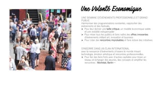 Une Volonté Economique
UNE SEMAINE DʼÉVÈNEMENTS PROFESSIONNELS ET GRAND
PUBLIC
Harmoniser des programmations existantes, rapprocher des
évènements et des festivals.
Ø Pour leur donner une taille critique, un modèle économique viable
et une visibilité indispensable
Ø Pour mixer tous les publics et faire naître des offres innovantes
dʼévènements mêlant art, innovation et business
Ø Pour créer des rencontres improbables et faire éclore des initiatives
SʼINSCRIRE DANS UN ÉLAN INTERNATIONAL
avec la naissance dʼévènements à travers le monde mixant
technologie, émotion artistique et rencontres professionnelles.
Ø Pour lier des liens forts avec dʼautres capitales pour tisser un
réseau et échanger des œuvres, des concepts et amplifier les
rencontres : Montréal, Berlin…
 