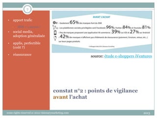 7
•

apport trafic
•

SEM = 1 moyen !

•

social media,
adoption généralisée

•

applis, perfectible
(coût ?)

•

réassurance

source: étude e-shoppers iVentures

constat n°2 : points de vigilance
avant l’achat
some rights reserved cc 2012 visionarymarketing.com

2013

 