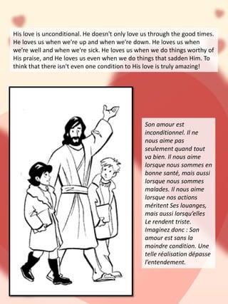 His love is unconditional. He doesn't only love us through the good times.
He loves us when we're up and when we're down. He loves us when
we're well and when we're sick. He loves us when we do things worthy of
His praise, and He loves us even when we do things that sadden Him. To
think that there isn't even one condition to His love is truly amazing!
Son amour est
inconditionnel. Il ne
nous aime pas
seulement quand tout
va bien. Il nous aime
lorsque nous sommes en
bonne santé, mais aussi
lorsque nous sommes
malades. Il nous aime
lorsque nos actions
méritent Ses louanges,
mais aussi lorsqu’elles
Le rendent triste.
Imaginez donc : Son
amour est sans la
moindre condition. Une
telle réalisation dépasse
l’entendement.
 