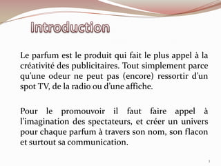 Le parfum est le produit qui fait le plus appel à la
créativité des publicitaires. Tout simplement parce
qu’une odeur ne peut pas (encore) ressortir d’un
spot TV, de la radio ou d’une affiche.
Pour le promouvoir il faut faire appel à
l’imagination des spectateurs, et créer un univers
pour chaque parfum à travers son nom, son flacon
et surtout sa communication.
3
 