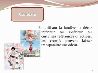 En utilisant la lumière, le décor
intérieur ou extérieur ou
certaines références olfactives,
les créatifs peuvent laisser
transparaître une odeur.
8
 