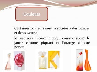 Certaines couleurs sont associées à des odeurs
et des saveurs:
le rose serait souvent perçu comme sucré, le
jaune comme piquant et l’orange comme
poivré.
9
 