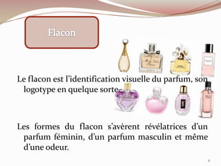 Le flacon est l’identification visuelle du parfum, son
logotype en quelque sorte.
Les formes du flacon s’avèrent révélatrices d’un
parfum féminin, d’un parfum masculin et même
d’une odeur.
6
 