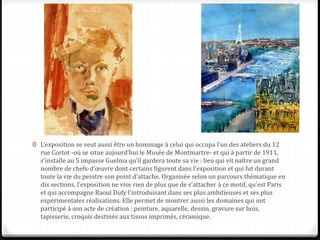 0 L’exposition se veut aussi être un hommage à celui qui occupa l’un des ateliers du 12
rue Cortot -où se situe aujourd’hui le Musée de Montmartre- et qui à partir de 1911,
s’installe au 5 impasse Guelma qu’il gardera toute sa vie : lieu qui vit naître un grand
nombre de chefs-d’œuvre dont certains figurent dans l’exposition et qui fut durant
toute la vie du peintre son point d’attache. Organisée selon un parcours thématique en
dix sections, l’exposition ne vise rien de plus que de s’attacher à ce motif, qu’est Paris
et qui accompagne Raoul Dufy l’introduisant dans ses plus ambitieuses et ses plus
expérimentales réalisations. Elle permet de montrer aussi les domaines qui ont
participé à son acte de création : peinture, aquarelle, dessin, gravure sur bois,
tapisserie, croquis destinés aux tissus imprimés, céramique.
 