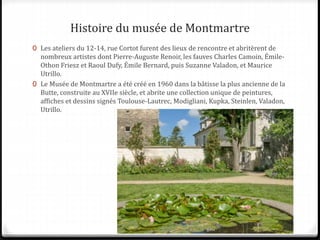 Histoire du musée de Montmartre
0 Les ateliers du 12-14, rue Cortot furent des lieux de rencontre et abritèrent de
nombreux artistes dont Pierre-Auguste Renoir, les fauves Charles Camoin, Émile-
Othon Friesz et Raoul Dufy, Émile Bernard, puis Suzanne Valadon, et Maurice
Utrillo.
0 Le Musée de Montmartre a été créé en 1960 dans la bâtisse la plus ancienne de la
Butte, construite au XVIIe siècle, et abrite une collection unique de peintures,
affiches et dessins signés Toulouse-Lautrec, Modigliani, Kupka, Steinlen, Valadon,
Utrillo.
 