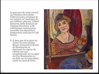 Le parcours de visite revient
sur l’histoire de la Butte,
l’effervescence artistique de
ses ateliers, et l’ambiance de
ses célèbres cabarets. L’Hôtel
Demarne, belle demeure de
l’époque directoire, a été
entièrement repensé pour
accueillir des expositions
temporaires ainsi que le Café
Renoir.
0 À deux pas de la place du
Tertre, les trois Jardins
Renoir entourent le Musée
de Montmartre et
dominent les vignes. Ils
offrent une vue
exceptionnelle sur la vigne
du Clos Montmartre et,
au-delà, sur la vaste plaine
située au nord de Paris.
 