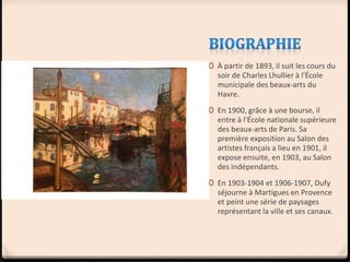 0 À partir de 1893, il suit les cours du
soir de Charles Lhullier à l'École
municipale des beaux-arts du
Havre.
0 En 1900, grâce à une bourse, il
entre à l'École nationale supérieure
des beaux-arts de Paris. Sa
première exposition au Salon des
artistes français a lieu en 1901, il
expose ensuite, en 1903, au Salon
des indépendants.
0 En 1903-1904 et 1906-1907, Dufy
séjourne à Martigues en Provence
et peint une série de paysages
représentant la ville et ses canaux.
 