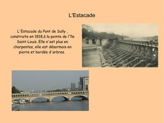 L'Estacade L'Estacade du Pont de Sully , construite en 1818,à la pointe de l'île Saint-Louis. Elle n'est plus en charpentes, elle est désormais en pierre et bordée d'arbres.   