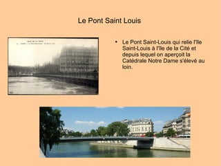 Le Pont Saint Louis  Le Pont Saint-Louis qui relie l'île Saint-Louis à l'île de la Cité et depuis lequel on aperçoit la Catédrale Notre Dame s'élevé au loin. 
