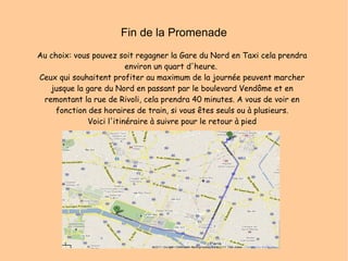 Fin de la Promenade Au choix: vous pouvez soit regagner la Gare du Nord en Taxi cela prendra environ un quart d'heure.  Ceux qui souhaitent profiter au maximum de la journée peuvent marcher jusque la gare du Nord en passant par le boulevard Vendôme et en remontant la rue de Rivoli, cela prendra 40 minutes. A vous de voir en fonction des horaires de train, si vous êtes seuls ou à plusieurs. Voici l'itinéraire à suivre pour le retour à pied 