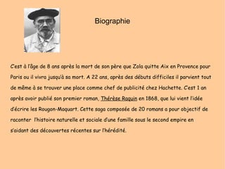 Biographie C’est à l’âge de 8 ans après la mort de son père que Zola quitte Aix en Provence pour Paris ou il vivra jusqu’à sa mort. A 22 ans, après des débuts difficiles il parvient tout de même à se trouver une place comme chef de publicité chez Hachette. C’est 1 an après avoir publié son premier roman,  Thérèse Raquin  en 1868, que lui vient l’idée d’écrire les Rougon-Maquart. Cette saga composée de 20 romans a pour objectif de raconter  l’histoire naturelle et sociale d’une famille sous le second empire en s’aidant des découvertes récentes sur l’hérédité.  