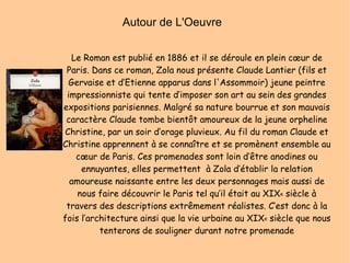 Autour de L'Oeuvre  Le Roman est publié en 1886 et il se déroule en plein cœur de Paris. Dans ce roman, Zola nous présente Claude Lantier (fils et Gervaise et d’Etienne apparus dans l'Assommoir) jeune peintre impressionniste qui tente d’imposer son art au sein des grandes expositions parisiennes. Malgré sa nature bourrue et son mauvais caractère Claude tombe bientôt amoureux de la jeune orpheline Christine, par un soir d’orage pluvieux. Au fil du roman Claude et Christine apprennent à se connaître et se promènent ensemble au cœur de Paris. Ces promenades sont loin d’être anodines ou ennuyantes, elles permettent  à Zola d’établir la relation amoureuse naissante entre les deux personnages mais aussi de nous faire découvrir le Paris tel qu’il était au XIX e  siècle à travers des descriptions extrêmement réalistes. C’est donc à la fois l’architecture ainsi que la vie urbaine au XIX e  siècle que nous tenterons de souligner durant notre promenade 