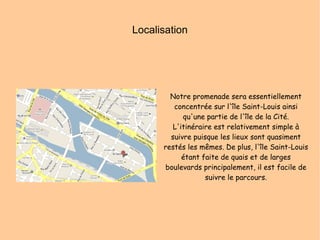 Localisation Notre promenade sera essentiellement concentrée sur l'île Saint-Louis ainsi qu'une partie de l'île de la Cité. L'itinéraire est relativement simple à suivre puisque les lieux sont quasiment restés les mêmes. De plus, l'île Saint-Louis étant faite de quais et de larges boulevards principalement, il est facile de suivre le parcours. 