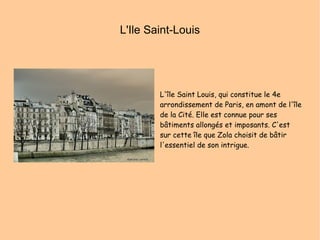 L'Ile Saint-Louis L'île Saint Louis, qui constitue le 4e arrondissement de Paris, en amont de l'île de la Cité. Elle est connue pour ses bâtiments allongés et imposants. C'est sur cette île que Zola choisit de bâtir l'essentiel de son intrigue. 