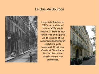 Le Quai de Bourbon Le quai de Bourbon au XIXe siècle d'abord puis au XXIe siècle ensuite. Il était de tout temps très animé par la vie de la Seine et les nombreuses péniches et chalutiers qui le traversait. Il est pour Claude et Christine un lieu de distraction visuelle durant leur promenade. 