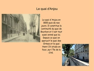 Le quai d'Anjou Le quai d'Anjou en 1800 puis de nos jours. Il constitue la continuité du quai de Bourbon et il est tout aussi animé que lui. Depuis ce quai on aperçoit le quai des Ormes et le quai Henri IV situés en face ,sur l'île de la Cité.  