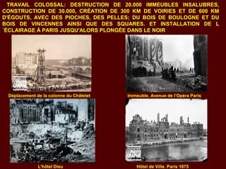 TRAVAIL COLOSSAL: DESTRUCTION DE 20.000 IMMEUBLES INSALUBRES,
CONSTRUCTION DE 30.000, CRÉATION DE 300 KM DE VOIRIES ET DE 600 KM
D'ÉGOUTS, AVEC DES PIOCHES, DES PELLES; DU BOIS DE BOULOGNE ET DU
BOIS DE VINCENNES AINSI QUE DES SQUARES. ET INSTALLATION DE L
´ÉCLAIRAGE À PARIS JUSQU'ALORS PLONGÉE DANS LE NOIR
Déplacement de la colonne du Châtelet Immeuble, Avenue de l’Opéra Paris
L'hôtel Dieu Hôtel de Ville. Paris 1875
 