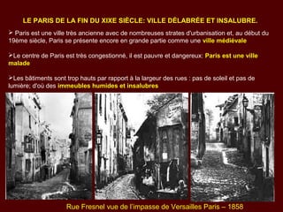 LE PARIS DE LA FIN DU XIXE SIÈCLE: VILLE DÉLABRÉE ET INSALUBRE.
 Paris est une ville très ancienne avec de nombreuses strates d'urbanisation et, au début du
19ème siècle, Paris se présente encore en grande partie comme une ville médiévale
Le centre de Paris est très congestionné, il est pauvre et dangereux: Paris est une ville
malade
Les bâtiments sont trop hauts par rapport à la largeur des rues : pas de soleil et pas de
lumière; d'où des immeubles humides et insalubres
Rue Fresnel vue de l’impasse de Versailles Paris – 1858
 
