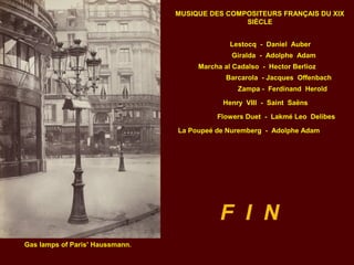 F I N
Gas lamps of Paris’ Haussmann.
Lestocq - Daniel Auber
Giralda - Adolphe Adam
Marcha al Cadalso - Hector Berlioz
MUSIQUE DES COMPOSITEURS FRANÇAIS DU XIX
SIÈCLE
Barcarola - Jacques Offenbach
Zampa - Ferdinand Herold
Henry VIII - Saint Saëns
Flowers Duet - Lakmé Leo Delibes
La Poupeé de Nuremberg - Adolphe Adam
 