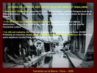 LE PARIS DE LA FIN DU XIXE SIÈCLE: VILLE DÉLABRÉE ET INSALUBRE.
 Nombreux "bidonvilles" parsèment Paris : Ménilmontant, la Petite Pologne (sud de la
Plaine Monceau) : des baraques et des masures, des ruelles recouvertes de boue et de
fumier
L'île de la Cité est particulièrement insalubre. Napoléon 1er voulait déjà sa
destruction : "ce n'est qu'une vaste ruine, tout au plus bonne à loger les rats de
l'ancienne Lutèce"
La ville est malsaine. En 1832, une épidémie de choléra sévit dans Paris: 25.000
Parisiens en meurent, dont Casimir PERRIER, alors ministre de l'intérieur. En 1849, une
autre épidémie touche Paris faisant près de 20.000 morts .
Tanneries sur la Bièvre - Paris – 1859
 