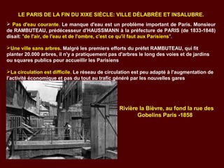 LE PARIS DE LA FIN DU XIXE SIÈCLE: VILLE DÉLABRÉE ET INSALUBRE.
 Pas d'eau courante. Le manque d'eau est un problème important de Paris. Monsieur
de RAMBUTEAU, prédécesseur d'HAUSSMANN à la préfecture de PARIS (de 1833-1848)
disait: "de l'air, de l'eau et de l'ombre, c'est ce qu'il faut aux Parisiens". .
Une ville sans arbres. Malgré les premiers efforts du préfet RAMBUTEAU, qui fit
planter 20.000 arbres, il n'y a pratiquement pas d'arbres le long des voies et de jardins
ou squares publics pour accueillir les Parisiens
La circulation est difficile. Le réseau de circulation est peu adapté à l'augmentation de
l'activité économique et pas du tout au trafic généré par les nouvelles gares
Rivière la Bièvre, au fond la rue des
Gobelins Paris -1858.
 