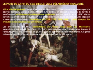 LE PARIS DE LA FIN DU XIXE SIÈCLE: VILLE DÉLABRÉE ET INSALUBRE.
Une ville dangereuse Dangereuse pour ses habitants, ... mais aussi dangereuse pour le
pouvoir politique. Depuis Etienne Marcel (XIV° siècle), on connaît la capacité de la ville à
s'enflammer, et à tourner sa colère contre le pouvoir. Au tournant du XVIII° - XIX° siècle,
travaillée par les idées nouvelles et les bouleversements de la société, la ville apparaît
encore plus dangereuse : révolutions en 1789, 1792, 1830, 1848 .... sans compter les
émeutes et les complots qui ont échoué.
Les évènements de 1832, immortalisés par Victor Hugo dans Les Misérables,
symbolisent les crises de Paris. En juin, une manifestation républicaine tourne à
l'émeute. Plusieurs centaines de jeunes gens se retranchent rue Saint Denis. La garde
nationale les déloge au prix de deux jours de combats et de 800 morts.
 