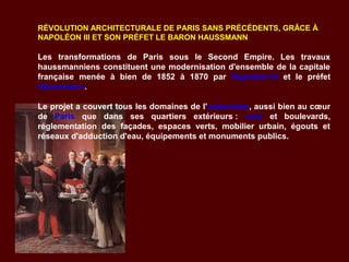 RÉVOLUTION ARCHITECTURALE DE PARIS SANS PRÉCÉDENTS, GRÂCE À
NAPOLÉON III ET SON PRÉFET LE BARON HAUSSMANN
Les transformations de Paris sous le Second Empire. Les travaux
haussmanniens constituent une modernisation d'ensemble de la capitale
française menée à bien de 1852 à 1870 par Napoléon III et le préfet
Haussmann.
Le projet a couvert tous les domaines de l'urbanisme, aussi bien au cœur
de Paris que dans ses quartiers extérieurs : rues et boulevards,
réglementation des façades, espaces verts, mobilier urbain, égouts et
réseaux d'adduction d'eau, équipements et monuments publics.
 