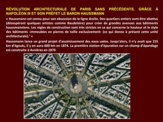 RÉVOLUTION ARCHITECTURALE DE PARIS SANS PRÉCÉDENTS, GRÂCE À
NAPOLÉON III ET SON PRÉFET LE BARON HAUSSMANN
« Haussmann est connu pour son obsession de la ligne droite. Des quartiers entiers vont être abattus 
(désespérant  quelques  artistes  comme  Baudelaire)  pour  créer  de  grandes  avenues  aux  bâtiments 
haussmanniens. Les règles de construction sont très strictes en ce qui concerne la hauteur et le style 
des bâtiments -immeubles en pierres de taille exclusivement- (ce qui donne à présent cette unité 
architecturale).’ »
Haussmann lance un grand projet d’assainissement des eaux usées. Jusqu’alors, il n’y avait que 155 
km d’égouts, il y en aura 600 km en 1874. La première station d’épuration sur un champ d’épandage 
est construite à Asnières en 1870.
 