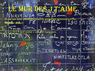Le mur des j t’aime
 Il est un lieu incontournable pour les amoureux du
monde entier
 Il y a 311 « je t’aime » en 250 langues.
 