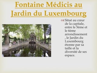 Fontaine Médicis au
Jardin du Luxembourg
 Situé au cœur
de la capitale,
entre le 5ème et
le 6ème
arrondissement
, le Jardin du
Luxembourg
étonne par sa
taille et la
diversité de ses
espace.
 