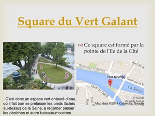 Square du Vert Galant
 Ce square est formé par la
pointe de l’île de la Cité
. C’est donc un espace vert entouré d’eau,
où il fait bon se prélasser les pieds lâchés
au-dessus de la Seine, à regarder passer
les péniches et autre bateaux-mouches
 