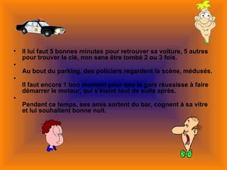 •   Il lui faut 5 bonnes minutes pour retrouver sa voiture, 5 autres
    pour trouver la clé, non sans être tombé 2 ou 3 fois.
•
    Au bout du parking, des policiers regardent la scène, médusés.
•
    Il faut encore 1 bon moment pour que le gars réussisse à faire
    démarrer le moteur, qui s'éteint tout de suite après.
•
    Pendant ce temps, ses amis sortent du bar, cognent à sa vitre
    et lui souhaitent bonne nuit.
 