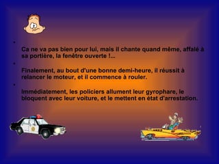 •
    Ca ne va pas bien pour lui, mais il chante quand même, affalé à
    sa portière, la fenêtre ouverte !...
•
    Finalement, au bout d'une bonne demi-heure, il réussit à
    relancer le moteur, et il commence à rouler.
•
    Immédiatement, les policiers allument leur gyrophare, le
    bloquent avec leur voiture, et le mettent en état d'arrestation.
 