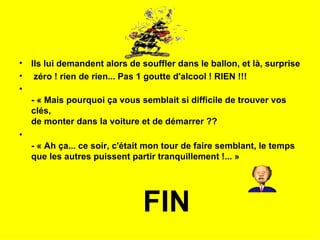 •   Ils lui demandent alors de souffler dans le ballon, et là, surprise
•    zéro ! rien de rien... Pas 1 goutte d'alcool ! RIEN !!!
•
    - « Mais pourquoi ça vous semblait si difficile de trouver vos
    clés,
    de monter dans la voiture et de démarrer ??
•
    - « Ah ça... ce soir, c'était mon tour de faire semblant, le temps
    que les autres puissent partir tranquillement !... »




                               FIN
 