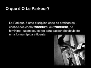 O que é O Le Parkour? Le Parkour, é uma disciplina onde os praticantes - conhecidos como  traceurs , ou  traceuse , no feminino - usam seu corpo para passar obstáculo de uma forma rápida e fluente.  
